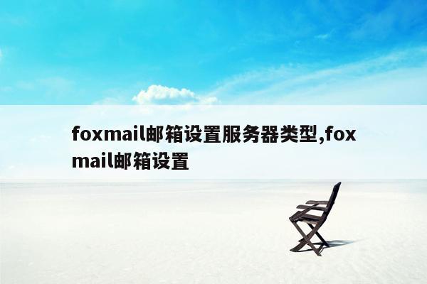 cmaedu.comfoxmail邮箱设置服务器类型,foxmail邮箱设置
