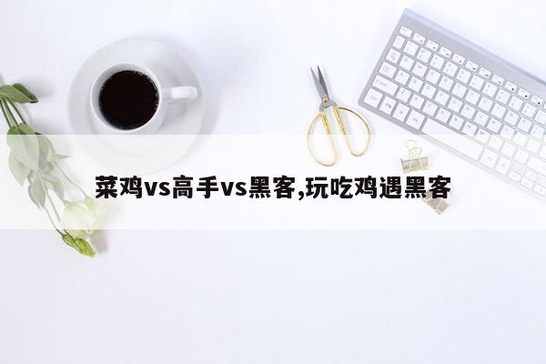 cmaedu.com菜鸡vs高手vs黑客,玩吃鸡遇黑客