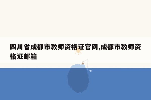 cmaedu.com四川省成都市教师资格证官网,成都市教师资格证邮箱