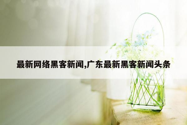 cmaedu.com最新网络黑客新闻,广东最新黑客新闻头条