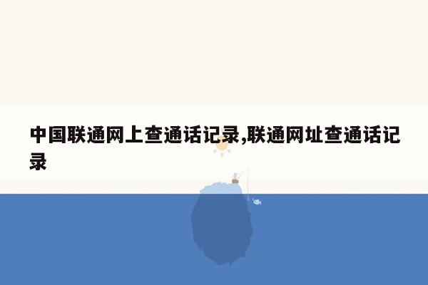 cmaedu.com中国联通网上查通话记录,联通网址查通话记录