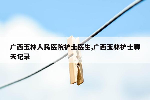 cmaedu.com广西玉林人民医院护士医生,广西玉林护士聊天记录