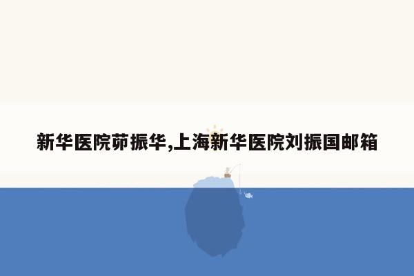 cmaedu.com新华医院茆振华,上海新华医院刘振国邮箱