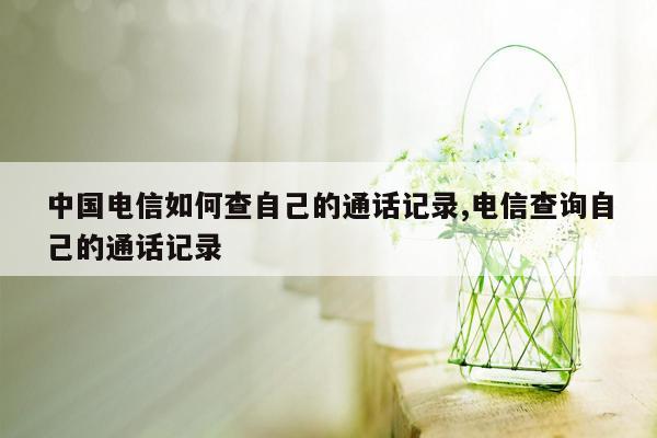 cmaedu.com中国电信如何查自己的通话记录,电信查询自己的通话记录