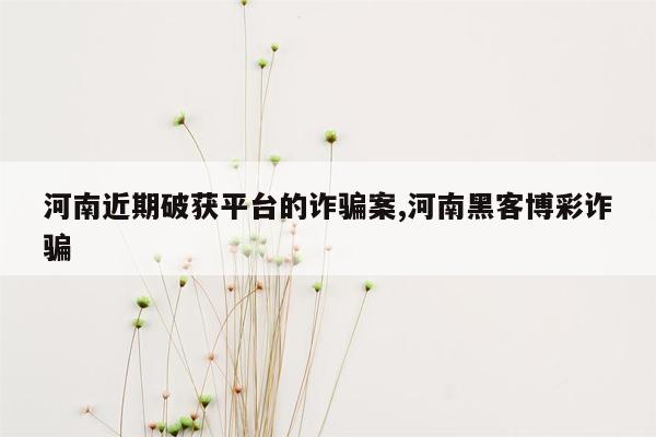 cmaedu.com河南近期破获平台的诈骗案,河南黑客博彩诈骗