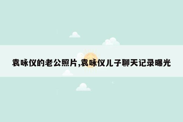 cmaedu.com袁咏仪的老公照片,袁咏仪儿子聊天记录曝光