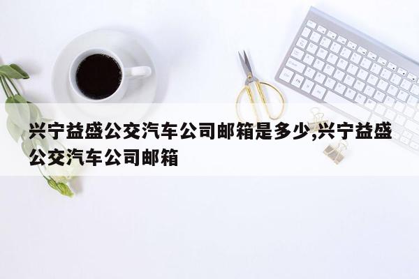 cmaedu.com兴宁益盛公交汽车公司邮箱是多少,兴宁益盛公交汽车公司邮箱