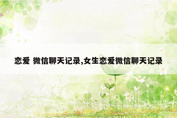 cmaedu.com恋爱 微信聊天记录,女生恋爱微信聊天记录