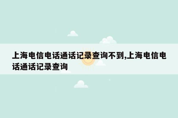 cmaedu.com上海电信电话通话记录查询不到,上海电信电话通话记录查询