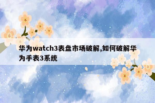 cmaedu.com华为watch3表盘市场破解,如何破解华为手表3系统