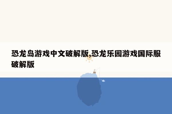 cmaedu.com恐龙岛游戏中文破解版,恐龙乐园游戏国际服破解版