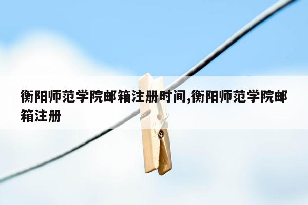 cmaedu.com衡阳师范学院邮箱注册时间,衡阳师范学院邮箱注册