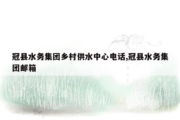 cmaedu.com冠县水务集团乡村供水中心电话,冠县水务集团邮箱