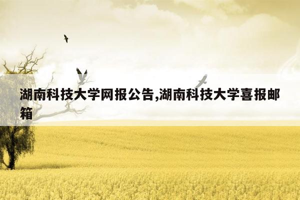 cmaedu.com湖南科技大学网报公告,湖南科技大学喜报邮箱
