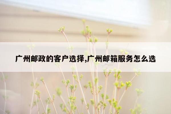 cmaedu.com广州邮政的客户选择,广州邮箱服务怎么选