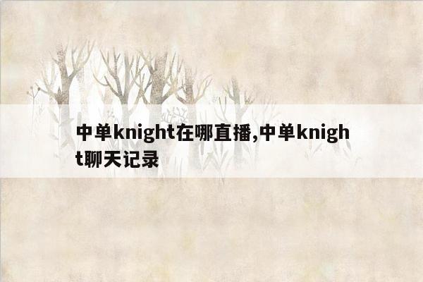 cmaedu.com中单knight在哪直播,中单knight聊天记录