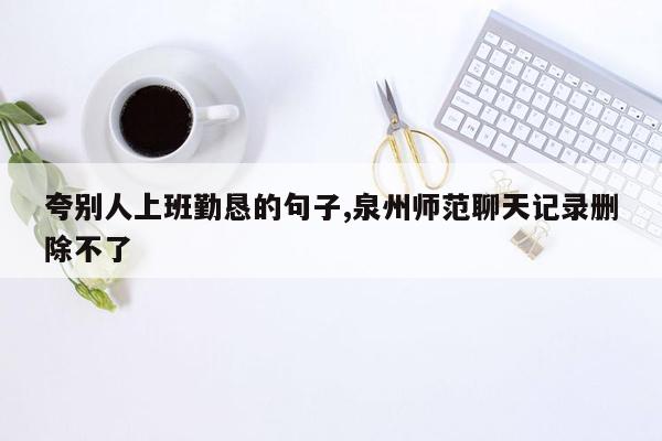 cmaedu.com夸别人上班勤恳的句子,泉州师范聊天记录删除不了