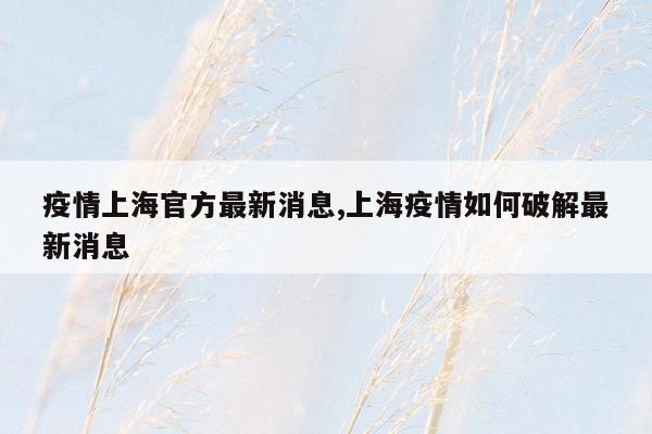 cmaedu.com疫情上海官方最新消息,上海疫情如何破解最新消息