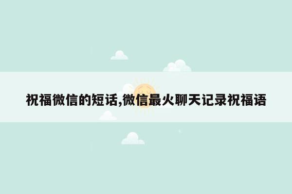 cmaedu.com祝福微信的短话,微信最火聊天记录祝福语