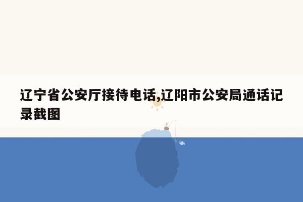 cmaedu.com辽宁省公安厅接待电话,辽阳市公安局通话记录截图