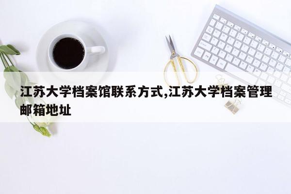 cmaedu.com江苏大学档案馆联系方式,江苏大学档案管理邮箱地址