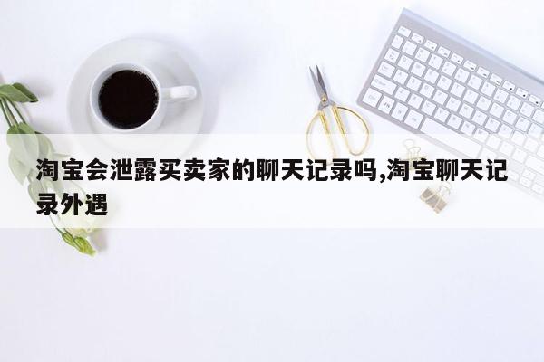 cmaedu.com淘宝会泄露买卖家的聊天记录吗,淘宝聊天记录外遇