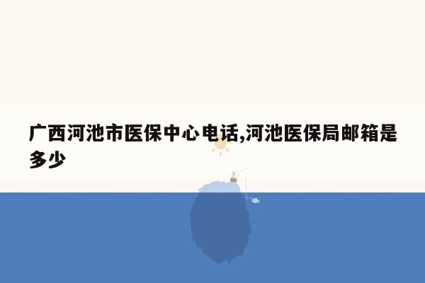 cmaedu.com广西河池市医保中心电话,河池医保局邮箱是多少