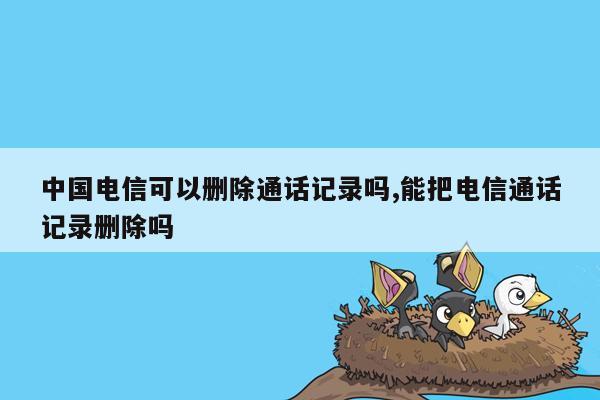 cmaedu.com中国电信可以删除通话记录吗,能把电信通话记录删除吗