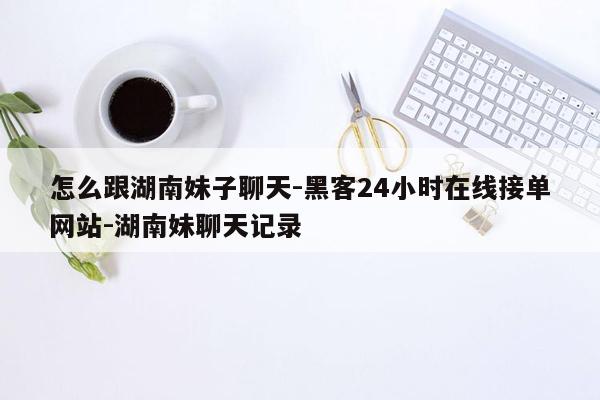 cmaedu.com怎么跟湖南妹子聊天-黑客24小时在线接单网站-湖南妹聊天记录