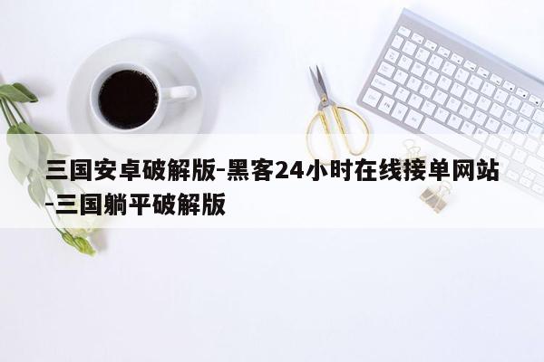 cmaedu.com三国安卓破解版-黑客24小时在线接单网站-三国躺平破解版