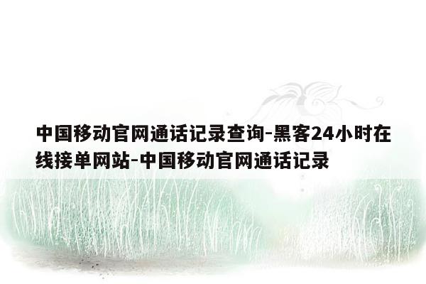 cmaedu.com中国移动官网通话记录查询-黑客24小时在线接单网站-中国移动官网通话记录