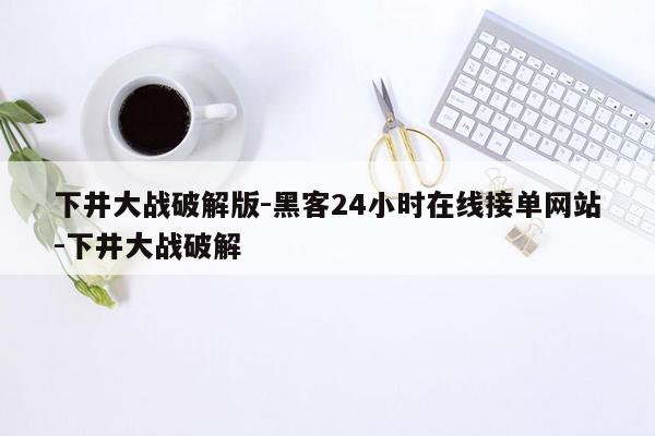 cmaedu.com下井大战破解版-黑客24小时在线接单网站-下井大战破解