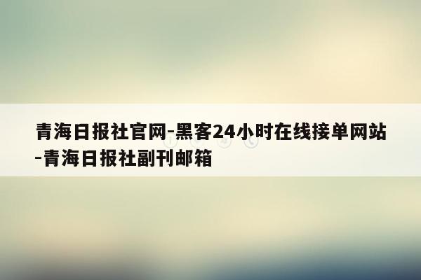 cmaedu.com青海日报社官网-黑客24小时在线接单网站-青海日报社副刊邮箱