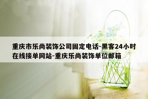 cmaedu.com重庆市乐尚装饰公司固定电话-黑客24小时在线接单网站-重庆乐尚装饰单位邮箱
