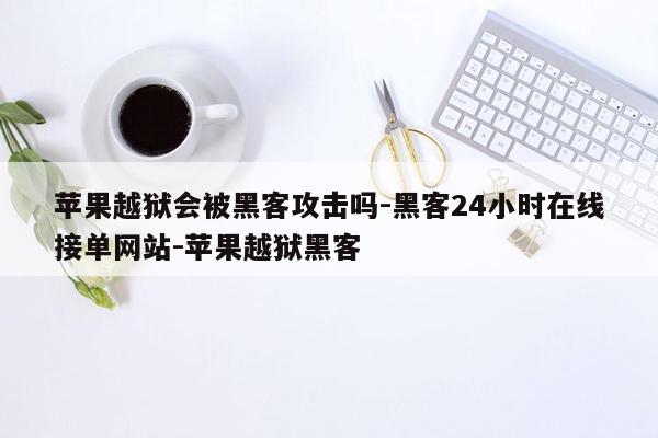 cmaedu.com苹果越狱会被黑客攻击吗-黑客24小时在线接单网站-苹果越狱黑客