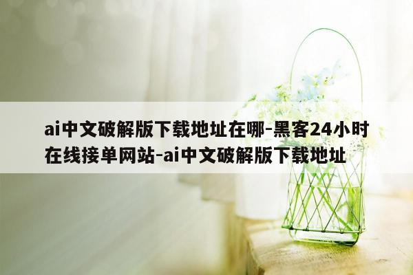 cmaedu.comai中文破解版下载地址在哪-黑客24小时在线接单网站-ai中文破解版下载地址