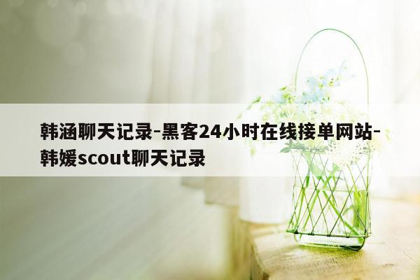 cmaedu.com韩涵聊天记录-黑客24小时在线接单网站-韩媛scout聊天记录