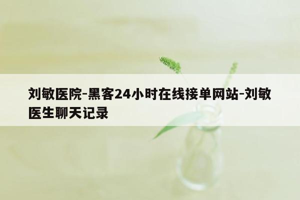 cmaedu.com刘敏医院-黑客24小时在线接单网站-刘敏医生聊天记录