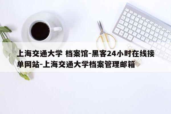 cmaedu.com上海交通大学 档案馆-黑客24小时在线接单网站-上海交通大学档案管理邮箱