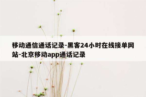 cmaedu.com移动通信通话记录-黑客24小时在线接单网站-北京移动app通话记录
