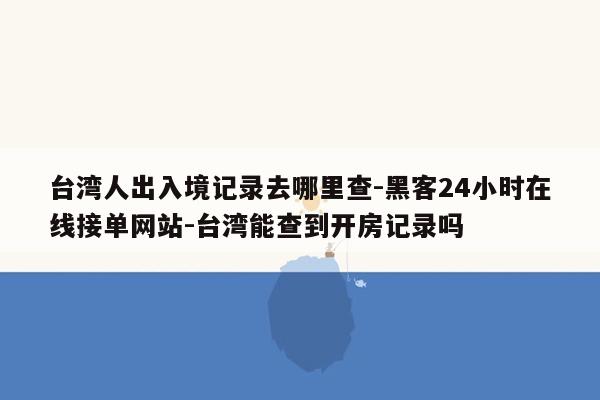 cmaedu.com台湾人出入境记录去哪里查-黑客24小时在线接单网站-台湾能查到开房记录吗