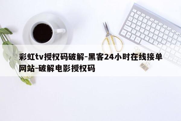 cmaedu.com彩虹tv授权码破解-黑客24小时在线接单网站-破解电影授权码