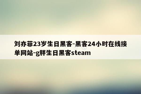 cmaedu.com刘亦菲23岁生日黑客-黑客24小时在线接单网站-g胖生日黑客steam
