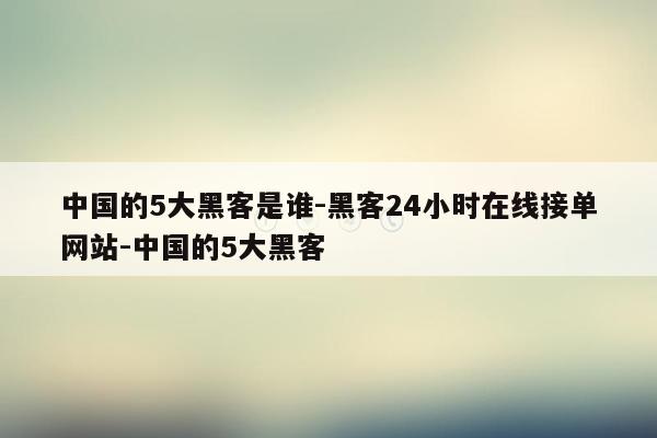 cmaedu.com中国的5大黑客是谁-黑客24小时在线接单网站-中国的5大黑客