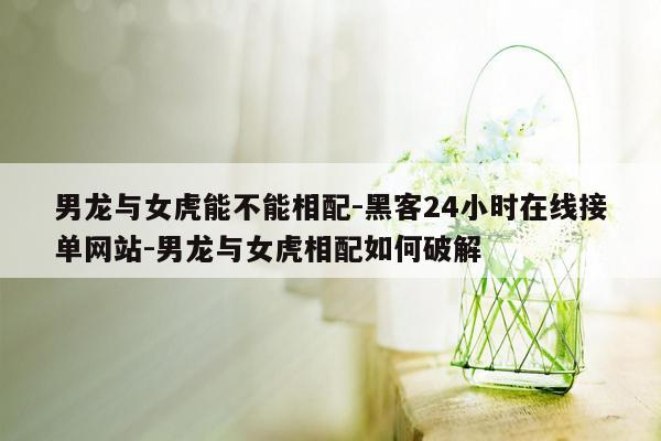 cmaedu.com男龙与女虎能不能相配-黑客24小时在线接单网站-男龙与女虎相配如何破解