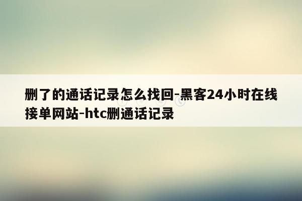 cmaedu.com删了的通话记录怎么找回-黑客24小时在线接单网站-htc删通话记录