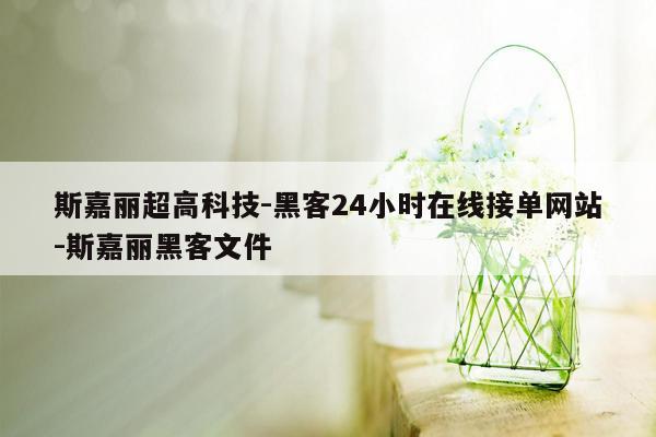 cmaedu.com斯嘉丽超高科技-黑客24小时在线接单网站-斯嘉丽黑客文件