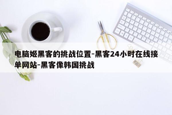 cmaedu.com电脑姬黑客的挑战位置-黑客24小时在线接单网站-黑客像韩国挑战