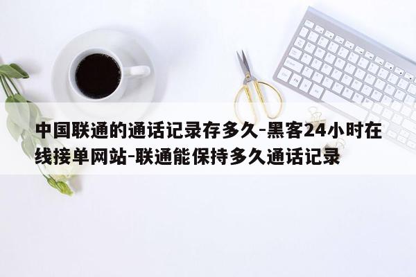 cmaedu.com中国联通的通话记录存多久-黑客24小时在线接单网站-联通能保持多久通话记录