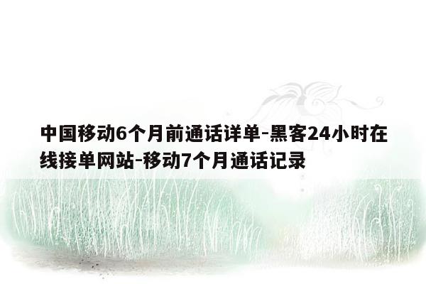 cmaedu.com中国移动6个月前通话详单-黑客24小时在线接单网站-移动7个月通话记录